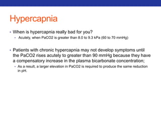 Hypercapnia 
• When is hypercapnia really bad for you? 
• Acutely, when PaCO2 is greater than 8.0 to 9.3 kPa (60 to 70 mmHg) 
• Patients with chronic hypercapnia may not develop symptoms until 
the PaCO2 rises acutely to greater than 90 mmHg because they have 
a compensatory increase in the plasma bicarbonate concentration; 
• As a result, a larger elevation in PaCO2 is required to produce the same reduction 
in pH. 
 