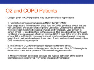 O2 and COPD Patients 
• Oxygen given to COPD patients may cause secondary hypercapnia 
• 1. Ventilation perfusion mismatching (MOST IMPORTANT): 
• Your lungs have a finite supply of blood flow. In COPD, you have alveoli that are 
well ventilated, and alveoli that are poorly ventilated. Under normal conditions, 
there is proper matching between perfusion and ventilation. Less oxygen in 
certain alveoli → less blood flow to those alveoli. This frees blood flow to the well 
ventilated ones so you can effectively remove CO2. If pure O2 is given, the trickle 
of pure O2 is sufficient to cause perfusion of poorly ventilated alveoli, reducing 
blood flow to well ventilated ones. Less blood flow to well ventilated alveoli → less 
CO2 removal and hypercapnia 
• 2. The affinity of CO2 for hemoglobin decreases (Haldane effect). 
• -The Haldane effect refers to the rightward displacement of the CO2-hemoglobin 
dissociation curve in the presence of increased oxygen saturation 
• 3. Minute ventilation decreases because the hypoxic activation of the carotid 
chemoreceptors is removed (very small impact on hypercapnia) 
 