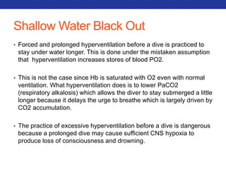 Shallow Water Black Out 
• Forced and prolonged hyperventilation before a dive is practiced to 
stay under water longer. This is done under the mistaken assumption 
that hyperventilation increases stores of blood PO2. 
• This is not the case since Hb is saturated with O2 even with normal 
ventilation. What hyperventilation does is to lower PaCO2 
(respiratory alkalosis) which allows the diver to stay submerged a little 
longer because it delays the urge to breathe which is largely driven by 
CO2 accumulation. 
• The practice of excessive hyperventilation before a dive is dangerous 
because a prolonged dive may cause sufficient CNS hypoxia to 
produce loss of consciousness and drowning. 
 
