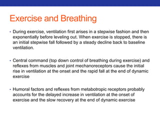 Exercise and Breathing 
• During exercise, ventilation first arises in a stepwise fashion and then 
exponentially before leveling out. When exercise is stopped, there is 
an initial stepwise fall followed by a steady decline back to baseline 
ventilation. 
• Central command (top down control of breathing during exercise) and 
reflexes from muscles and joint mechanoreceptors cause the initial 
rise in ventilation at the onset and the rapid fall at the end of dynamic 
exercise 
• Humoral factors and reflexes from metabotropic receptors probably 
accounts for the delayed increase in ventilation at the onset of 
exercise and the slow recovery at the end of dynamic exercise 
 