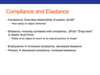 Compliance and Elastance 
• Compliance: Describes distensibility of system. ΔV/ΔP 
• “How easily an object stretches” 
• Elastance: inversely correlated with compliance. ΔP/ΔV "Snap back" 
or elastic recoil force. 
• “Ability of an object to return to its original position or shape” 
• Emphysema  increased compliance, decreased elastance 
• Fibrosis  decreased compliance, increased elastance 
 