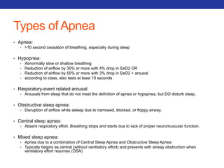 Types of Apnea 
• Apnea: 
• >10 second cessation of breathing, especially during sleep 
• Hypopnea: 
• Abnormally slow or shallow breathing 
• Reduction of airflow by 30% or more with 4% drop in SaO2 OR 
• Reduction of airflow by 50% or more with 3% drop in SaO2 + arousal 
• according to class, also lasts at least 10 seconds 
• Respiratory-event related arousal: 
• Arousals from sleep that do not meet the definition of apnea or hypopnea, but DO disturb sleep. 
• Obstructive sleep apnea: 
• Disruption of airflow while asleep due to narrowed, blocked, or floppy airway. 
• Central sleep apnea: 
• Absent respiratory effort. Breathing stops and starts due to lack of proper neuromuscular function. 
• Mixed sleep apnea: 
• Apnea due to a combination of Central Sleep Apnea and Obstructive Sleep Apnea 
• Typically begins as central (without ventilatory effort) and presents with airway obstruction when 
ventilatory effort resumes (OSA) 
 