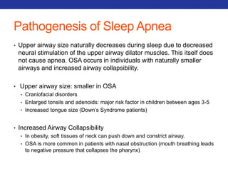 Pathogenesis of Sleep Apnea 
• Upper airway size naturally decreases during sleep due to decreased 
neural stimulation of the upper airway dilator muscles. This itself does 
not cause apnea. OSA occurs in individuals with naturally smaller 
airways and increased airway collapsibility. 
• Upper airway size: smaller in OSA 
• Craniofacial disorders 
• Enlarged tonsils and adenoids: major risk factor in children between ages 3-5 
• Increased tongue size (Down’s Syndrome patients) 
• Increased Airway Collapsibility 
• In obesity, soft tissues of neck can push down and constrict airway. 
• OSA is more common in patients with nasal obstruction (mouth breathing leads 
to negative pressure that collapses the pharynx) 
 