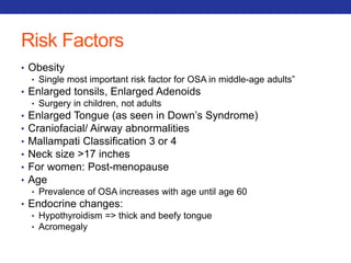 Risk Factors 
• Obesity 
• Single most important risk factor for OSA in middle-age adults” 
• Enlarged tonsils, Enlarged Adenoids 
• Surgery in children, not adults 
• Enlarged Tongue (as seen in Down’s Syndrome) 
• Craniofacial/ Airway abnormalities 
• Mallampati Classification 3 or 4 
• Neck size >17 inches 
• For women: Post-menopause 
• Age 
• Prevalence of OSA increases with age until age 60 
• Endocrine changes: 
• Hypothyroidism => thick and beefy tongue 
• Acromegaly 
 