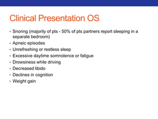 Clinical Presentation OS 
• Snoring (majority of pts - 50% of pts partners report sleeping in a 
separate bedroom) 
• Apneic episodes 
• Unrefreshing or restless sleep 
• Excessive daytime somnolence or fatigue 
• Drowsiness while driving 
• Decreased libido 
• Declines in cognition 
• Weight gain 
 