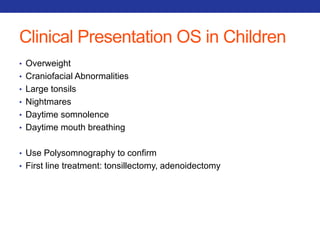 Clinical Presentation OS in Children 
• Overweight 
• Craniofacial Abnormalities 
• Large tonsils 
• Nightmares 
• Daytime somnolence 
• Daytime mouth breathing 
• Use Polysomnography to confirm 
• First line treatment: tonsillectomy, adenoidectomy 
 