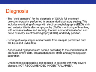 Diagnosis 
• The “gold standard” for the diagnosis of OSA is full overnight 
polysomnography, performed in an attended laboratory setting. This 
includes monitoring of sleep with electroencephalography (EEG), chin 
and anterior tibialis electromyography (EMG), monitoring of breathing 
with oronasal airflow and snoring, thoracic and abdominal effort and 
pulse oximetry, electrocardiography (ECG), and body position. 
• Scoring of sleep stages and arousals from sleep is performed from 
the EEG and EMG data. 
• Apneas and hypopneas are scored according to the combination of 
oronasal airflow data, thoracoabdominal effort, and oxyhemoglobin 
saturation 
• Unattended sleep studies can be used in patients with very severe 
disease. NOT RECOMMENDED IN CENTRAL APNEA. 
 