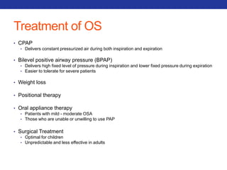 Treatment of OS 
• CPAP 
• Delivers constant pressurized air during both inspiration and expiration 
• Bilevel positive airway pressure (BPAP) 
• Delivers high fixed level of pressure during inspiration and lower fixed pressure during expiration 
• Easier to tolerate for severe patients 
• Weight loss 
• Positional therapy 
• Oral appliance therapy 
• Patients with mild - moderate OSA 
• Those who are unable or unwilling to use PAP 
• Surgical Treatment 
• Optimal for children 
• Unpredictable and less effective in adults 
 