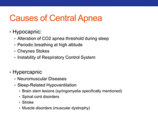 Causes of Central Apnea 
• Hypocapnic: 
• Alteration of CO2 apnea threshold during sleep 
• Periodic breathing at high altitude 
• Cheynes Stokes 
• Instability of Respiratory Control System 
• Hypercapnic 
• Neuromuscular Diseases 
• Sleep-Related Hypoventilation 
• Brain stem lesions (syringomyelia specifically mentioned) 
• Spinal cord disorders 
• Stroke 
• Muscle disorders (muscular dystrophy) 
 