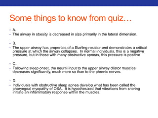 Some things to know from quiz… 
• A. 
• The airway in obesity is decreased in size primarily in the lateral dimension. 
• B. 
• The upper airway has properties of a Starling resistor and demonstrates a critical 
pressure at which the airway collapses. In normal individuals, this is a negative 
pressure, but in those with many obstructive apneas, this pressure is positive 
• C. 
• Following sleep onset, the neural input to the upper airway dilator muscles 
decreases significantly, much more so than to the phrenic nerves. 
• D. 
• Individuals with obstructive sleep apnea develop what has been called the 
pharyngeal myopathy of OSA. It is hypothesized that vibrations from snoring 
initiate an inflammatory response within the muscles. 
 