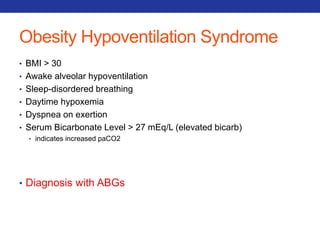 Obesity Hypoventilation Syndrome 
• BMI > 30 
• Awake alveolar hypoventilation 
• Sleep-disordered breathing 
• Daytime hypoxemia 
• Dyspnea on exertion 
• Serum Bicarbonate Level > 27 mEq/L (elevated bicarb) 
• indicates increased paCO2 
• Diagnosis with ABGs 
 