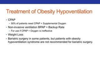 Treatment of Obesity Hypoventilation 
• CPAP 
• 50% of patients need CPAP + Supplemental Oxygen 
• Non-invasive ventilation BPAP + Backup Rate 
• For use if CPAP + Oxygen is ineffective 
• Weight Loss 
• Bariatric surgery in some patients, but patients with obesity 
hypoventilation syndrome are not recommended for bariatric surgery. 
 
