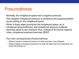 Pneumothorax 
• Normally, the intrapleural space has a negative pressure 
• This negative intrapleural pressure is created by two opposing elastic 
forces pulling on the intrapleural space 
• When a sharp object punctures the intrapleural space, air is 
introduced (pneumothorax), and intrapleural pressure suddenly 
becomes equal to atm pressure; thus, instead of its normal negative 
value, intrapleural pressure becomes ZERO 
• Two main consequences of pneumothorax 
• Without negative intrapleural pressure to hold lung open, lung collapses 
• Without negative intrapleural pressures to keep the chest wall from expanding, the 
chest wall springs out 
 