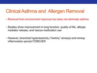 Clinical Asthma and Allergen Removal 
• Removal from environment improves but does not eliminate asthma 
• Studies show improvement in lung function, quality of life, allergic 
mediator release, and rescue medication use 
• However, bronchial hyperreactivity (“twitchy” airways) and airway 
inflammation persist FOREVER 
 