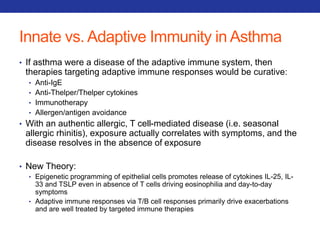 Innate vs. Adaptive Immunity in Asthma 
• If asthma were a disease of the adaptive immune system, then 
therapies targeting adaptive immune responses would be curative: 
• Anti-IgE 
• Anti-Thelper/Thelper cytokines 
• Immunotherapy 
• Allergen/antigen avoidance 
• With an authentic allergic, T cell-mediated disease (i.e. seasonal 
allergic rhinitis), exposure actually correlates with symptoms, and the 
disease resolves in the absence of exposure 
• New Theory: 
• Epigenetic programming of epithelial cells promotes release of cytokines IL-25, IL- 
33 and TSLP even in absence of T cells driving eosinophilia and day-to-day 
symptoms 
• Adaptive immune responses via T/B cell responses primarily drive exacerbations 
and are well treated by targeted immune therapies 
 