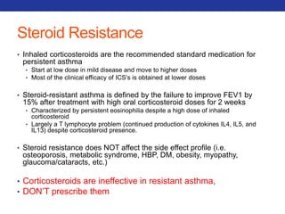 Steroid Resistance 
• Inhaled corticosteroids are the recommended standard medication for 
persistent asthma 
• Start at low dose in mild disease and move to higher doses 
• Most of the clinical efficacy of ICS’s is obtained at lower doses 
• Steroid-resistant asthma is defined by the failure to improve FEV1 by 
15% after treatment with high oral corticosteroid doses for 2 weeks 
• Characterized by persistent eosinophilia despite a high dose of inhaled 
corticosteroid 
• Largely a T lymphocyte problem (continued production of cytokines IL4, IL5, and 
IL13) despite corticosteroid presence. 
• Steroid resistance does NOT affect the side effect profile (i.e. 
osteoporosis, metabolic syndrome, HBP, DM, obesity, myopathy, 
glaucoma/cataracts, etc.) 
• Corticosteroids are ineffective in resistant asthma, 
• DON’T prescribe them 
 