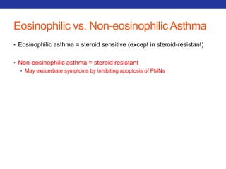 Eosinophilic vs. Non-eosinophilicAsthma 
• Eosinophilic asthma = steroid sensitive (except in steroid-resistant) 
• Non-eosinophilic asthma = steroid resistant 
• May exacerbate symptoms by inhibiting apoptosis of PMNs 
 