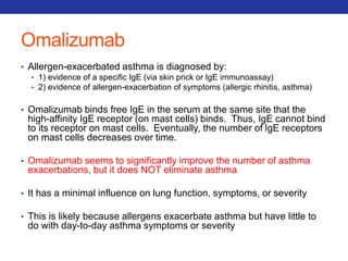 Omalizumab 
• Allergen-exacerbated asthma is diagnosed by: 
• 1) evidence of a specific IgE (via skin prick or IgE immunoassay) 
• 2) evidence of allergen-exacerbation of symptoms (allergic rhinitis, asthma) 
• Omalizumab binds free IgE in the serum at the same site that the 
high-affinity IgE receptor (on mast cells) binds. Thus, IgE cannot bind 
to its receptor on mast cells. Eventually, the number of IgE receptors 
on mast cells decreases over time. 
• Omalizumab seems to significantly improve the number of asthma 
exacerbations, but it does NOT eliminate asthma 
• It has a minimal influence on lung function, symptoms, or severity 
• This is likely because allergens exacerbate asthma but have little to 
do with day-to-day asthma symptoms or severity 
 