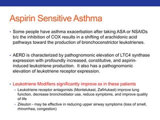 Aspirin Sensitive Asthma 
• Some people have asthma exacerbation after taking ASA or NSAIDs 
b/c the inhibition of COX results in a shifting of arachidonic acid 
pathways toward the production of bronchoconstrictor leukotrienes. 
• AERD is characterized by pathognomonic elevation of LTC4 synthase 
expression with profoundly increased, constitutive, and aspirin-induced 
leukotriene production. It also has a pathognomonic 
elevation of leukotriene receptor expression. 
• Leukotriene Modifiers significantly improve sx in these patients 
• Leukotriene receptor antagonists (Montelukast, Zafirlukast) improve lung 
function, decrease bronchodilator use, reduce symptoms, and improve quality 
of life 
• Zileuton - may be effective in reducing upper airway symptoms (loss of smell, 
rhinorrhea, congestion) 
 