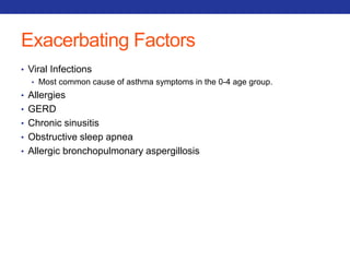 Exacerbating Factors 
• Viral Infections 
• Most common cause of asthma symptoms in the 0-4 age group. 
• Allergies 
• GERD 
• Chronic sinusitis 
• Obstructive sleep apnea 
• Allergic bronchopulmonary aspergillosis 
 