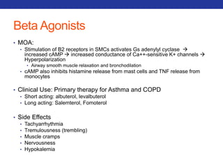 Beta Agonists 
• MOA: 
• Stimulation of B2 receptors in SMCs activates Gs adenylyl cyclase  
increased cAMP  increased conductance of Ca++-sensitive K+ channels  
Hyperpolarization 
• Airway smooth muscle relaxation and bronchodilation 
• cAMP also inhibits histamine release from mast cells and TNF release from 
monocytes 
• Clinical Use: Primary therapy for Asthma and COPD 
• Short acting: albuterol, levalbuterol 
• Long acting: Salemterol, Fomoterol 
• Side Effects 
• Tachyarrhythmia 
• Tremulousness (trembling) 
• Muscle cramps 
• Nervousness 
• Hypokalemia 
 