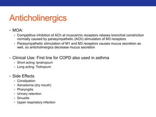 Anticholinergics 
• MOA: 
• Competitive inhibition of ACh at muscarinic receptors relaxes bronchial constriction 
normally caused by parasympathetic (ACh) stimulation of M3 receptors 
• Parasympathetic stimulation of M1 and M3 receptors causes mucus secretion as 
well, so anticholinergics decrease mucus secretion 
• Clinical Use: First line for COPD also used in asthma 
• Short acting: Ipratropium 
• Long acting: Tiotropium 
• Side Effects 
• Constipation 
• Xerostomia (dry mouth) 
• Pharyngitis 
• Urinary retention 
• Sinusitis 
• Upper respiratory infection 
 