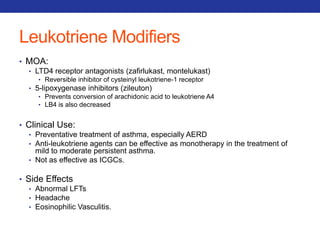 Leukotriene Modifiers 
• MOA: 
• LTD4 receptor antagonists (zafirlukast, montelukast) 
• Reversible inhibitor of cysteinyl leukotriene-1 receptor 
• 5-lipoxygenase inhibitors (zileuton) 
• Prevents conversion of arachidonic acid to leukotriene A4 
• LB4 is also decreased 
• Clinical Use: 
• Preventative treatment of asthma, especially AERD 
• Anti-leukotriene agents can be effective as monotherapy in the treatment of 
mild to moderate persistent asthma. 
• Not as effective as ICGCs. 
• Side Effects 
• Abnormal LFTs 
• Headache 
• Eosinophilic Vasculitis. 
 