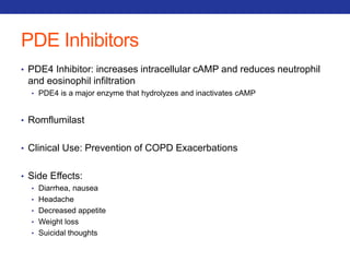 PDE Inhibitors 
• PDE4 Inhibitor: increases intracellular cAMP and reduces neutrophil 
and eosinophil infiltration 
• PDE4 is a major enzyme that hydrolyzes and inactivates cAMP 
• Romflumilast 
• Clinical Use: Prevention of COPD Exacerbations 
• Side Effects: 
• Diarrhea, nausea 
• Headache 
• Decreased appetite 
• Weight loss 
• Suicidal thoughts 
 