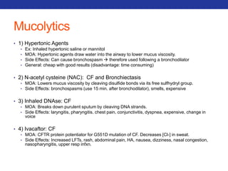 Mucolytics 
• 1) Hypertonic Agents 
• Ex: Inhaled hypertonic saline or mannitol 
• MOA: Hypertonic agents draw water into the airway to lower mucus viscosity. 
• Side Effects: Can cause bronchospasm  therefore used following a bronchodilator 
• General: cheap with good results (disadvantage: time consuming) 
• 2) N-acetyl cysteine (NAC): CF and Bronchiectasis 
• MOA: Lowers mucus viscosity by cleaving disulfide bonds via its free sulfhydryl group. 
• Side Effects: bronchospasms (use 15 min. after bronchodilator), smells, expensive 
• 3) Inhaled DNAse: CF 
• MOA: Breaks down purulent sputum by cleaving DNA strands. 
• Side Effects: laryngitis, pharyngitis, chest pain, conjunctivitis, dyspnea, expensive, change in 
voice 
• 4) Ivacaftor: CF 
• MOA: CFTR protein potentiator for G551D mutation of CF. Decreases [Cl-] in sweat. 
• Side Effects: Increased LFTs, rash, abdominal pain, HA, nausea, dizziness, nasal congestion, 
nasopharyngitis, upper resp infxn. 
 