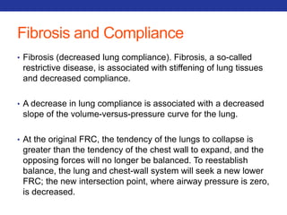 Fibrosis and Compliance 
• Fibrosis (decreased lung compliance). Fibrosis, a so-called 
restrictive disease, is associated with stiffening of lung tissues 
and decreased compliance. 
• A decrease in lung compliance is associated with a decreased 
slope of the volume-versus-pressure curve for the lung. 
• At the original FRC, the tendency of the lungs to collapse is 
greater than the tendency of the chest wall to expand, and the 
opposing forces will no longer be balanced. To reestablish 
balance, the lung and chest-wall system will seek a new lower 
FRC; the new intersection point, where airway pressure is zero, 
is decreased. 
 