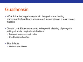 Guaifenesin 
• MOA: Irritant of vagal receptors in the gastrum activating 
parasympathetic reflexes which result in secretion of a less viscous 
mucous. 
• Clinical Use: Expectorant used to help with clearing of phlegm in 
setting of acute respiratory infections 
• Does not suppress cough reflex 
• Use Dextromethorphan 
• Side Effects: 
• Minimal Side Effects 
 
