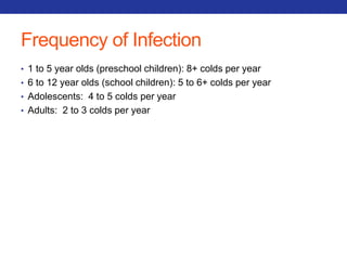 Frequency of Infection 
• 1 to 5 year olds (preschool children): 8+ colds per year 
• 6 to 12 year olds (school children): 5 to 6+ colds per year 
• Adolescents: 4 to 5 colds per year 
• Adults: 2 to 3 colds per year 
 