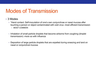 Modes of Transmission 
• 3 Modes 
• “Hand contact: Self-inoculation of one’s own conjunctivae or nasal mucosa after 
touching a person or object contaminated with cold virus -most efficient transmission 
• MOST COMMON 
• Inhalation of small particle droplets that become airborne from coughing (droplet 
transmission) -more so with influenza 
• Deposition of large particle droplets that are expelled during sneezing and land on 
nasal or conjunctival mucosa 
 