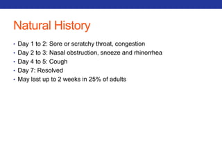 Natural History 
• Day 1 to 2: Sore or scratchy throat, congestion 
• Day 2 to 3: Nasal obstruction, sneeze and rhinorrhea 
• Day 4 to 5: Cough 
• Day 7: Resolved 
• May last up to 2 weeks in 25% of adults 
 