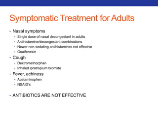 Symptomatic Treatment for Adults 
• Nasal symptoms 
• Single dose of nasal decongestant in adults 
• Antihistamine/decongestant combinations 
• Newer non-sedating antihistamines not effective 
• Guaifenesin 
• Cough 
• Dextromethorphan 
• Inhaled ipratropium bromide 
• Fever, achiness 
• Acetaminophen 
• NSAID’s 
• ANTIBIOTICS ARE NOT EFFECTIVE 
 
