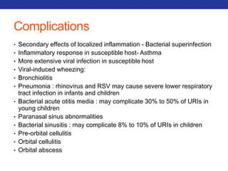 Complications 
• Secondary effects of localized inflammation - Bacterial superinfection 
• Inflammatory response in susceptible host- Asthma 
• More extensive viral infection in susceptible host 
• Viral-induced wheezing: 
• Bronchiolitis 
• Pneumonia : rhinovirus and RSV may cause severe lower respiratory 
tract infection in infants and children 
• Bacterial acute otitis media : may complicate 30% to 50% of URIs in 
young children 
• Paranasal sinus abnormalities 
• Bacterial sinusitis : may complicate 8% to 10% of URIs in children 
• Pre-orbital cellulitis 
• Orbital cellulitis 
• Orbital abscess 
 