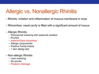 Allergic vs. Nonallergic Rhinitis 
• Rhinitis: irritation and inflammation of mucous membrane in nose 
• Rhinorrhea: nasal cavity is filled with a significant amount of mucus 
• Allergic Rhinitis 
• Paroxysmal sneezing with seasonal variation 
• Pruritus 
• Anterior/Clear rhinorrhea 
• Allergic conjunctivitis 
• Positive Family history 
• + skin allergy test 
• Non-allergic Rhinitis 
• Less sneezing 
• No pruritis 
• Posterior drainage 
 