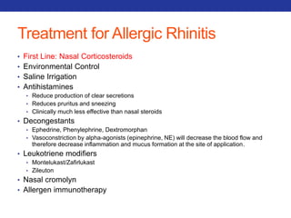 Treatment for Allergic Rhinitis 
• First Line: Nasal Corticosteroids 
• Environmental Control 
• Saline Irrigation 
• Antihistamines 
• Reduce production of clear secretions 
• Reduces pruritus and sneezing 
• Clinically much less effective than nasal steroids 
• Decongestants 
• Ephedrine, Phenylephrine, Dextromorphan 
• Vasoconstriction by alpha-agonists (epinephrine, NE) will decrease the blood flow and 
therefore decrease inflammation and mucus formation at the site of application. 
• Leukotriene modifiers 
• Montelukast/Zafirlukast 
• Zileuton 
• Nasal cromolyn 
• Allergen immunotherapy 
 