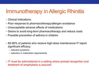 Immunotherapy in Allergic Rhinitis 
• Clinical Indications: 
• Poor response to pharmacotherapy/allergen avoidance 
• Unacceptable adverse effects of medications 
• Desire to avoid long-term pharmacotherapy and reduce costs 
• Possible prevention of asthma in children 
• 85-90% of patients who receive high-dose maintenance IT report 
significant efficacy: 
• reduced symptoms 
• reduction in medication requirements 
• IT must be administered in a setting where prompt recognition and 
treatment of anaphylaxis is assured 
 