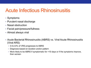 Acute Infectious Rhinosinusitis 
• Symptoms: 
• Purulent nasal discharge 
• Nasal obstruction 
• Facial pain/pressure/fullness 
• Almost always viral 
• Acute Bacterial Rhinosinusitis (ABRS) vs. Viral Acute Rhinosinusitis 
(Viral ARS) 
• 0.5-2.0% of VRS progresses to ABRS 
• Diagnosis based on duration and/or pattern 
• More likely to be ABRS if symptomatic for >10 days or if the symptoms improve, 
then worsen 
 