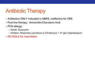Antibiotic Therapy 
• Antibiotics ONLY indicated in ABRS, ineffective for VRS 
• First line therapy: Amoxicillin/Clavulanic Acid 
• PCN allergy: 
• Adults: Doxycyclin 
• Children: Respiratory quinolone or Clindamycin + 3rd gen Cephalosporin 
• NO ROLE for macrolides 
 