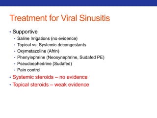 Treatment for Viral Sinusitis 
• Supportive 
• Saline Irrigations (no evidence) 
• Topical vs. Systemic decongestants 
• Oxymetazoline (Afrin) 
• Phenylephrine (Neosynephrine, Sudafed PE) 
• Pseudoephedrine (Sudafed) 
• Pain control 
• Systemic steroids – no evidence 
• Topical steroids – weak evidence 
 