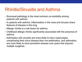 Rhinitis/Sinusitis and Asthma 
• Sinonasal pathology is the most common co-morbidity among 
patients with asthma 
• In patients with asthma, inflammation in the nose and sinuses share 
features of disease in the lung 
• Allergic rhinitis is a risk factor for asthma 
• Childhood allergic rhinitis significantly associated with the presence of 
asthma 
• Asthmatics with sinusitis are more likely to have nasal polyps 
complicating their sinus disease than non-asthmatics, and asthmatics 
are more likely to have persistent disease over years that requires 
multiple surgeries 
 