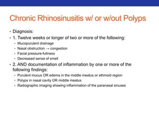 Chronic Rhinosinusitis w/ or w/out Polyps 
• Diagnosis: 
• 1. Twelve weeks or longer of two or more of the following: 
• Mucopurulent drainage 
• Nasal obstruction → congestion 
• Facial pressure-fullness 
• Decreased sense of smell 
• 2. AND documentation of inflammation by one or more of the 
following findings: 
• Purulent mucus OR edema in the middle meatus or ethmoid region 
• Polyps in nasal cavity OR middle meatus 
• Radiographic imaging showing inflammation of the paranasal sinuses 
 