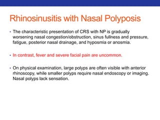 Rhinosinusitis with Nasal Polyposis 
• The characteristic presentation of CRS with NP is gradually 
worsening nasal congestion/obstruction, sinus fullness and pressure, 
fatigue, posterior nasal drainage, and hyposmia or anosmia. 
• In contrast, fever and severe facial pain are uncommon. 
• On physical examination, large polyps are often visible with anterior 
rhinoscopy, while smaller polyps require nasal endoscopy or imaging. 
Nasal polyps lack sensation. 
 