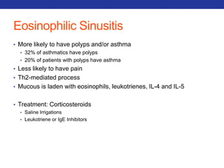 Eosinophilic Sinusitis 
• More likely to have polyps and/or asthma 
• 32% of asthmatics have polyps 
• 20% of patients with polyps have asthma 
• Less likely to have pain 
• Th2-mediated process 
• Mucous is laden with eosinophils, leukotrienes, IL-4 and IL-5 
• Treatment: Corticosteroids 
• Saline Irrigations 
• Leukotriene or IgE Inhibitors 
 
