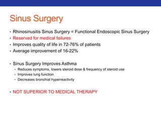 Sinus Surgery 
• Rhinosinusitis Sinus Surgery = Functional Endoscopic Sinus Surgery 
• Reserved for medical failures 
• Improves quality of life in 72-76% of patients 
• Average improvement of 16-22% 
• Sinus Surgery Improves Asthma 
• Reduces symptoms, lowers steroid dose & frequency of steroid use 
• Improves lung function 
• Decreases bronchial hyperreactivity 
• NOT SUPERIOR TO MEDICAL THERAPY 
 