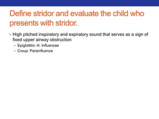 Define stridor and evaluate the child who 
presents with stridor. 
• High pitched inspiratory and expiratory sound that serves as a sign of 
fixed upper airway obstruction 
• Epiglottitis: H. Influenzae 
• Croup: Parainfluenza 
 