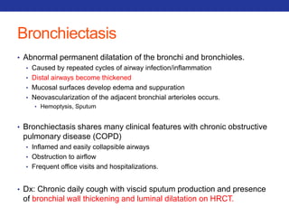 Bronchiectasis 
• Abnormal permanent dilatation of the bronchi and bronchioles. 
• Caused by repeated cycles of airway infection/inflammation 
• Distal airways become thickened 
• Mucosal surfaces develop edema and suppuration 
• Neovascularization of the adjacent bronchial arterioles occurs. 
• Hemoptysis, Sputum 
• Bronchiectasis shares many clinical features with chronic obstructive 
pulmonary disease (COPD) 
• Inflamed and easily collapsible airways 
• Obstruction to airflow 
• Frequent office visits and hospitalizations. 
• Dx: Chronic daily cough with viscid sputum production and presence 
of bronchial wall thickening and luminal dilatation on HRCT. 
 
