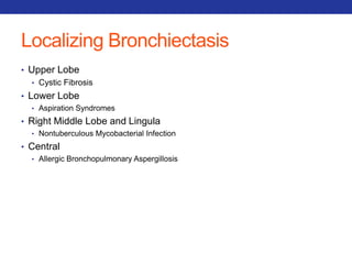Localizing Bronchiectasis 
• Upper Lobe 
• Cystic Fibrosis 
• Lower Lobe 
• Aspiration Syndromes 
• Right Middle Lobe and Lingula 
• Nontuberculous Mycobacterial Infection 
• Central 
• Allergic Bronchopulmonary Aspergillosis 
 